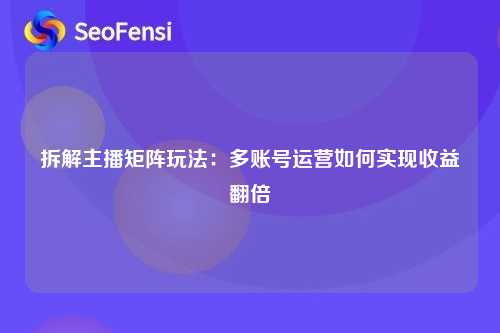 拆解主播矩阵玩法：多账号运营如何实现收益翻倍
