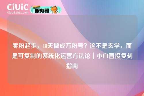 零粉起步，18天做成万粉号？这不是玄学，而是可复制的系统化运营方法论｜小白直接复刻指南