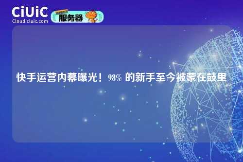 快手运营内幕曝光！98% 的新手至今被蒙在鼓里