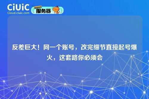 反差巨大！同一个账号，改完细节直接起号爆火，这套路你必须会