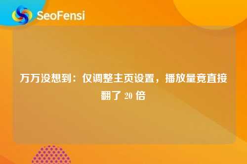 万万没想到：仅调整主页设置，播放量竟直接翻了 20 倍