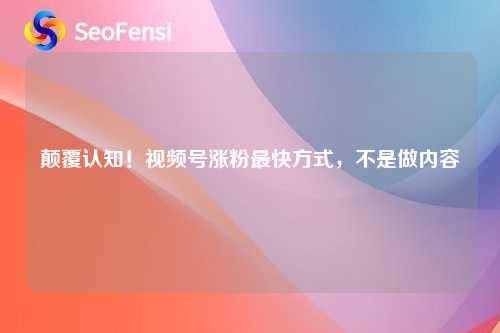 颠覆认知！视频号涨粉最快方式，不是做内容